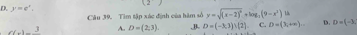 (2
D. y=e^x. y=sqrt((x-2)^0)+log _2(9-x^2) là
Câu 39. Tìm tập xác định của hàm số
f(x)=frac 3
A. D=(2;3). B. D=(-3;3) 2. C. D=(3;+∈fty ).. D. D=(-3;