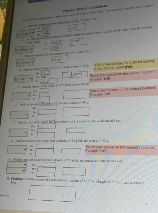 Practice: Density Calculations
inower te following questions. Make sure to show all work to reveive credz. You may need a reparate sheet of paper
1. Find the volume of a bos meanaring 2 cm by 7 cm by 3 cm.
 2cm
v= l x w a h w=sqrt(7cm) 42cm^3
2. An object placeo ma gradusted cyliader mises the volume from 12.2 mL to 14.5 mL. Find the volume
cm
of the objscs. v_f=14.5mL 2.3 mL
V= Vfinal.iv V_1= 12.2mL
3. Find the volume of a cube measuring 5 cm on each side.
125cm^3
v=I* w* 1v
4. Find the density of the box in θ1 if it has a mass of 20 g. This is how to type the units for density.
It can also be typed g/mL
D=_ 
m=20g □ glcm3 Round your answer to the nearest hundreth.
D= m/v Example 3.45
y= 12cm^3
5. Find the density of the object in #2 if it has a mass of 4 g
D=
Round your answer to the nearest hundreth.
m= □ (□)° Example 3.45
v=
6. Find the density of the cube in #3 if it has a mass of 100 g.
D=
m= overline 1/xx □ 
v=
7 Find the mass of an object that has a density of 1.5g/cm^3 and has a volume of 8cm^3.
D=
m= □ □  □
v=
8. Find the volume of an object with a density of 3.1 g/mL and a mass of 12 g.
D= □ Round your answer to the nearest hundreth.
m= □ □ Example 3.45
v= 10 1NH_1B_2NaONI
9. Find the mass of a cube that has a density of 2.7 g/mL and measures 3 cm on each side.
D= ∴ △ ADCsim △ AB
m= (-3,4)
v=
10. Challenge: Find the density of a soda can with a radius of 3.25 cm, a height of 12.2 cm, and a mass of
40 g.
Master Unat
2017