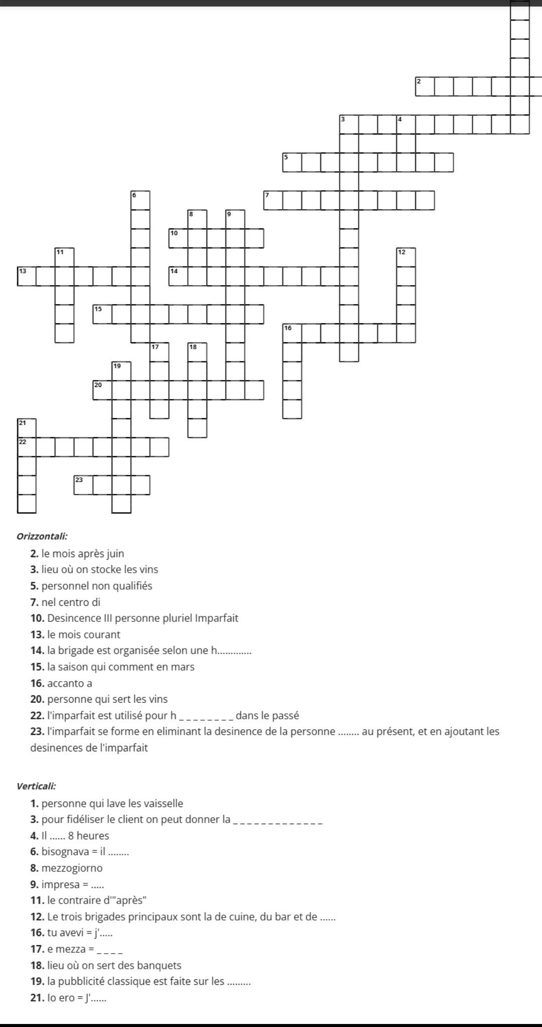 21 
22 
Ori 
3. lieu où on stocke les vins 
5. personnel non qualifiés 
7. nel centro di 
10. Desincence III personne pluriel Imparfait 
13. le mois courant 
14. la brigade est organisée selon une h._ 
15. la saison qui comment en mars 
16. accanto a 
20. personne qui sert les vins 
22. l'imparfait est utilisé pour h _dans le passé 
23. l'imparfait se forme en eliminant la desinence de la personne ........ au présent, et en ajoutant les 
desinences de l'imparfait 
Verticali: 
1. personne qui lave les vaisselle 
3. pour fidéliser le client on peut donner la_ 
4. I_ 8 heures 
6. bisognava =il _ 
8. mezzogiorno 
9. impresa = _ 
11. le contraire d'"après" 
12. Le trois brigades principaux sont la de cuine, du bar et de_ 
16. tu avevi = : j'..... 
17. e mezza = 
18. lieu où on sert des banquets 
19. la pubblicité classique est faite sur les .......... 
21. lo ero = J'......