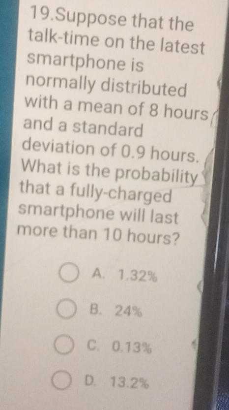 Suppose that the
talk-time on the latest
smartphone is
normally distributed
with a mean of 8 hours
and a standard
deviation of 0.9 hours.
What is the probability
that a fully-charged
smartphone will last
more than 10 hours?
A. 1.32%
B. 24%
C. 0.13%
D. 13.2%