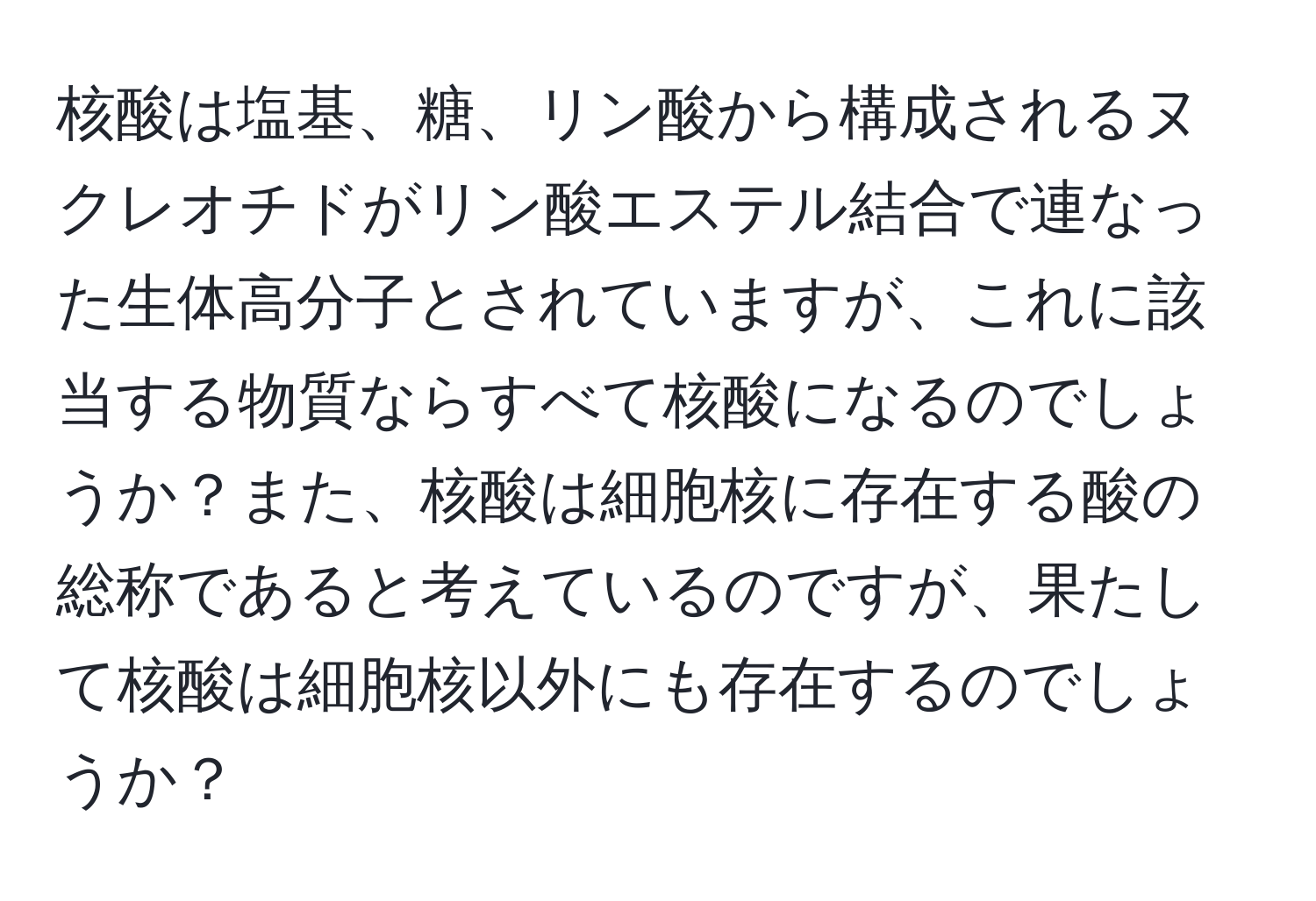 核酸は塩基、糖、リン酸から構成されるヌクレオチドがリン酸エステル結合で連なった生体高分子とされていますが、これに該当する物質ならすべて核酸になるのでしょうか？また、核酸は細胞核に存在する酸の総称であると考えているのですが、果たして核酸は細胞核以外にも存在するのでしょうか？