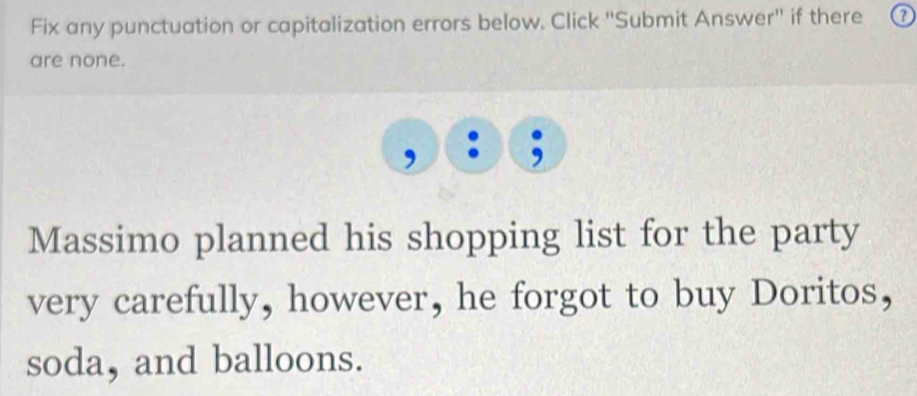 Fix any punctuation or capitalization errors below. Click ''Submit Answer'' if there 
are none. 
; 
Massimo planned his shopping list for the party 
very carefully, however, he forgot to buy Doritos, 
soda, and balloons.