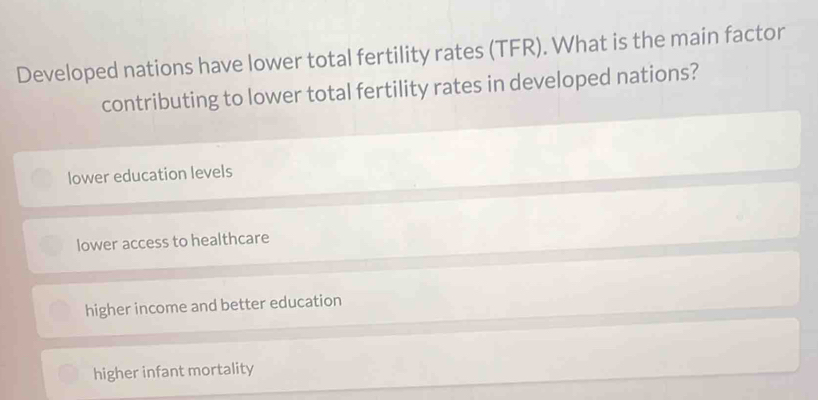 Developed nations have lower total fertility rates (TFR). What is the main factor
contributing to lower total fertility rates in developed nations?
lower education levels
lower access to healthcare
higher income and better education
higher infant mortality