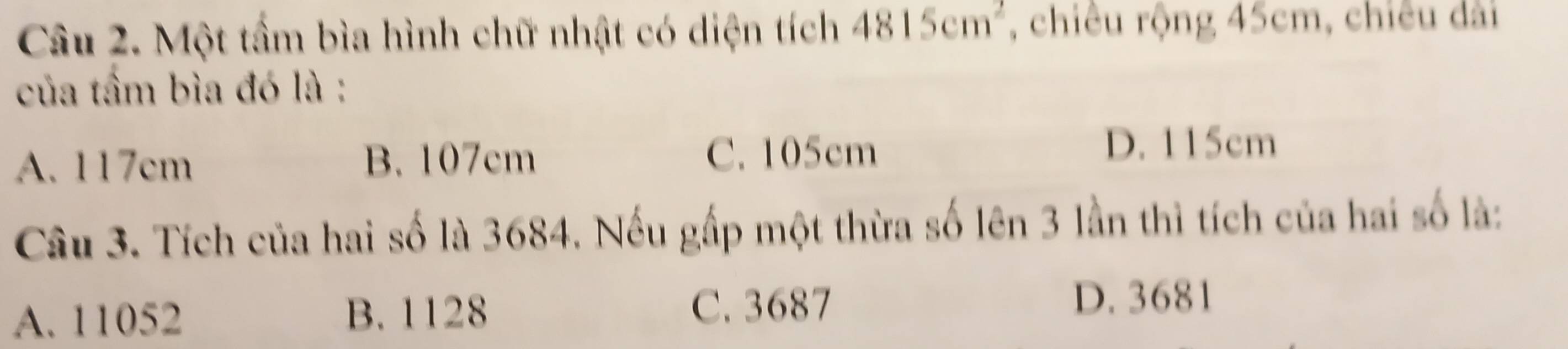 Một tầm bìa hình chữ nhật có diện tích 4815cm^2 , chiêu rộng 45cm, chiêu dài
của tầm bìa đó là :
A. 117cm B. 107cm C. 105cm
D. 115cm
Câu 3. Tích của hai số là 3684. Nếu gấp một thừa số lên 3 lần thì tích của hai số là:
A. 11052 B. 1128 C. 3687
D. 3681
