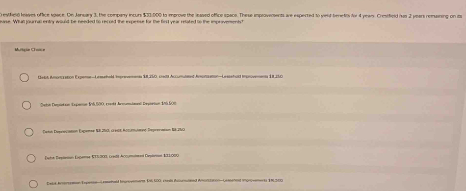 restfield leases office space. On January 3, the company incurs $33,000 to improve the leased office space. These improvements are expected to yield benefits for 4 years. Crestfield has 2 years remaining on its
ease. What journal entry would be needed to record the expense for the first year related to the improvements?
Multiple Choice
Debit Amortization Expense—Leasehold Improvements $8,250, credit Accumulated Amortization—Lessehold Improvements $8,250
Debit Depletion Experse $16,500, credit Accumulased Depletion $16,500
Detit Depreciation Expense $8.250; credit Accumulated Depreciation $8.250
Debit Depletion Expense $33.000; credis Accumulated Depletion $33,000
Debit Amontzation Experse—Leasehold Improvements $16,500, credit Accumulmed Amonization—Leasehold Improvements $16,500