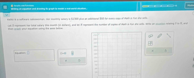 Gripte and functions 
Witing an equation and drawing its graph to model a real-world situation... ____1 Huds 
Kelko is a software saleswoman. Her monthly salary is $2300 plus an additional $60 for every copy of Math is Fun she sells. 
Let S represent her total salary this month (in dollars), and let N represent the number of copies of Math is Fun she sells. Write an equation relating 5 to N, and 
then graph your equation using the axes below. 
Equation: □  □ /□  
× .
□ =□
× 5 
. . . .