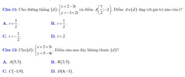 Cho đường thẳng (d):beginarrayl x=2-3t y=-1+2tendarray. và điểm A( 7/2 ;-2). . Điểm A∈ (d) ứng với giá trị nào của t?
A. t= 3/2 . t= 1/2 . 
B.
C. t=- 1/2 . D. t=2
Câu 12: Cho(d):beginarrayl x=2+3t y=5-4tendarray.. Điểm nào sau đãy không thuộc (d)?
A. A(5;3). B. B(2;5).
C. C(-1;9). D. D(8;-3).