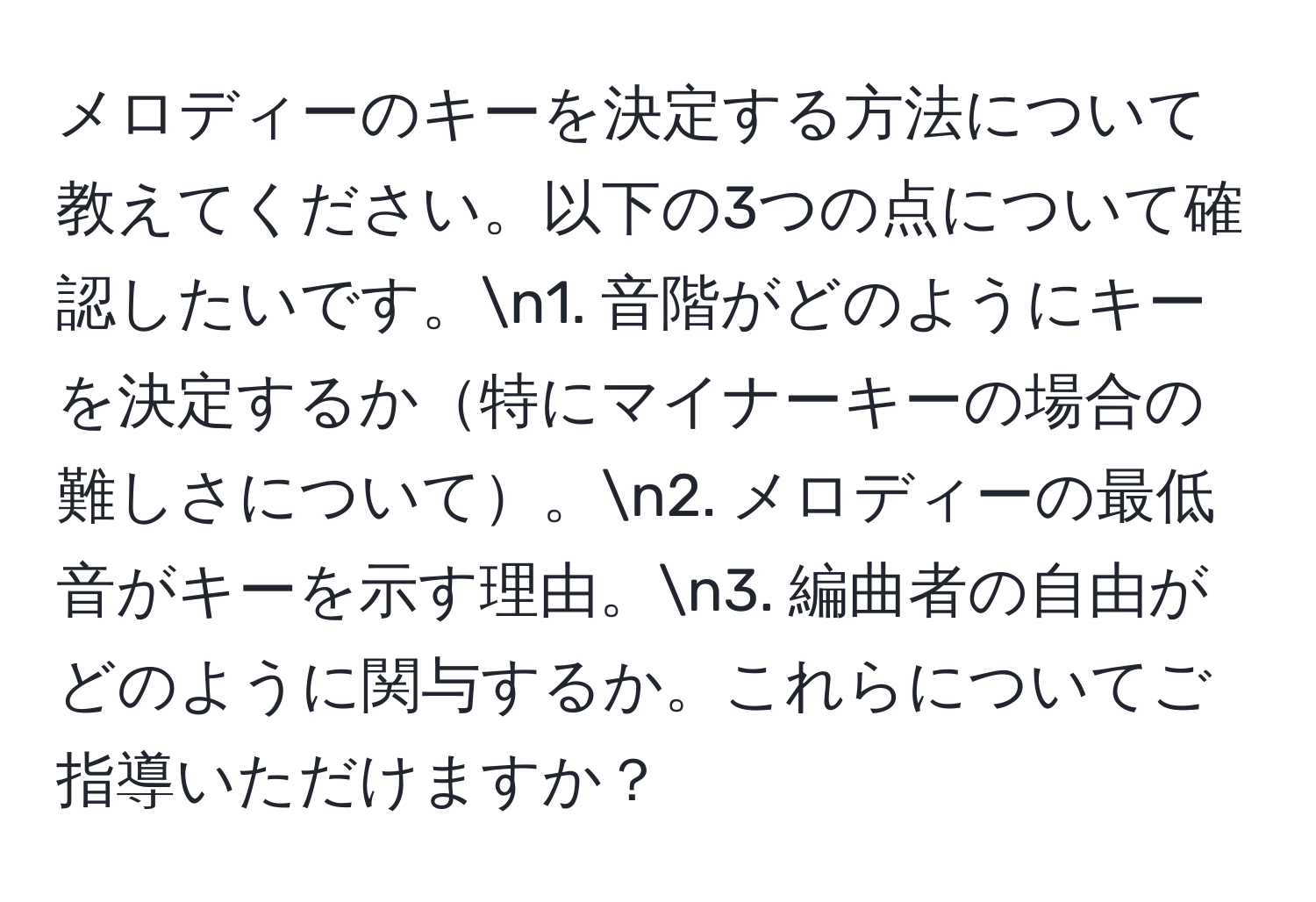 メロディーのキーを決定する方法について教えてください。以下の3つの点について確認したいです。n1. 音階がどのようにキーを決定するか特にマイナーキーの場合の難しさについて。n2. メロディーの最低音がキーを示す理由。n3. 編曲者の自由がどのように関与するか。これらについてご指導いただけますか？