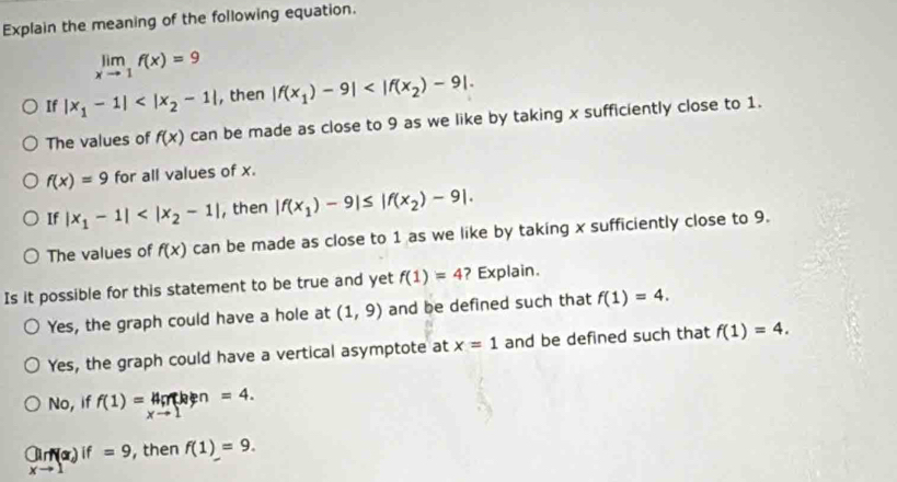 Explain the meaning of the following equation.
limlimits _xto 1f(x)=9
If |x_1-1| , then |f(x_1)-9| . 
The values of f(x) can be made as close to 9 as we like by taking x sufficiently close to 1.
f(x)=9 for all values of x.
If |x_1-1| , then |f(x_1)-9|≤ |f(x_2)-9|.
The values of f(x) can be made as close to 1 as we like by taking x sufficiently close to 9.
Is it possible for this statement to be true and yet f(1)=4 ? Explain.
Yes, the graph could have a hole at (1,9) and be defined such that f(1)=4.
Yes, the graph could have a vertical asymptote at x=1 and be defined such that f(1)=4.
No, if f(1)=4p nhen =4.
x=
_lim _xto 1(x)if=9 , then f(1)=9.