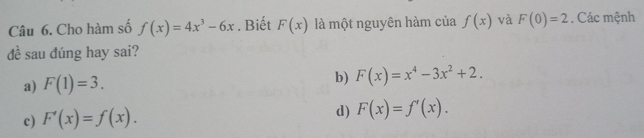 Cho hàm số f(x)=4x^3-6x. Biết F(x) là một nguyên hàm của f(x) và F(0)=2. Các mệnh
đề sau đúng hay sai?
a) F(1)=3.
b) F(x)=x^4-3x^2+2.
c) F'(x)=f(x).
d) F(x)=f'(x).