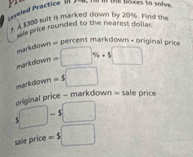 Leveled Practice In 2-0, 1' in the boxes to solve. 
7, A $300 suit is marked down by 20%. Find the 
sale price rounded to the nearest dollar. 
markdown = percent markdown • original price 
markdown =□ % · $□
markdown =$□
original price - markdown = sale price
$□ □ = □ /□  
A_G 
sale price =$ □