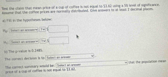 7est the claim that mean price of a cup of coffee is not equal to $3.62 using a 5% level of significance. 
Assume that the coffee prices are normally distributed. Give answers to at least 2 decimal places. 
a) Fill in the hypotheses below: 
Ho: Select an answery ? √ S 
Hyt Select an answer 
b) The p -value is 0.2485. 
The correct decision is to Select an answer 
The correct summary would be: Select an answer that the population mean 
price of a cup of coffee is not equal to $3.62.