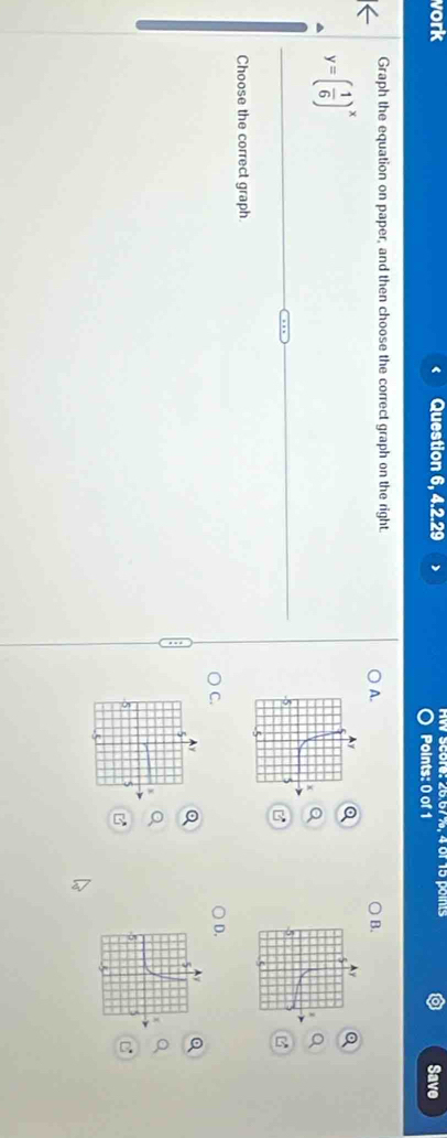 vork Question 6, 4.2.29 ) Aw score: 26.67%, 4 of 15 points Save
Points: 0 of 1
Graph the equation on paper, and then choose the correct graph on the right.
A.
B.
y=( 1/6 )^x
Choose the correct graph.
C.
D.