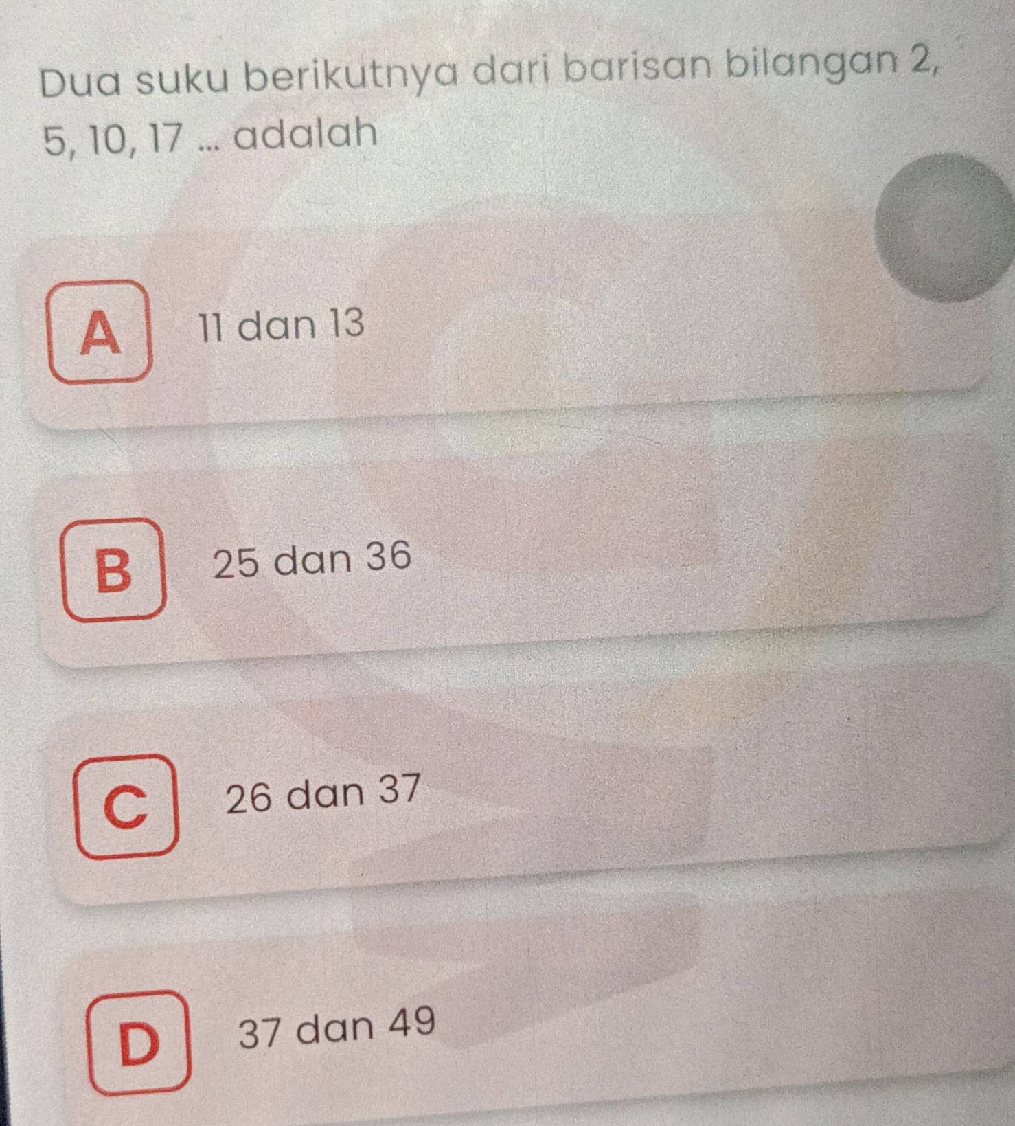 Dua suku berikutnya dari barisan bilangan 2,
5, 10, 17... adalah
A 11 dan 13
B 25 dan 36
C 26 dan 37
D 37 dan 49