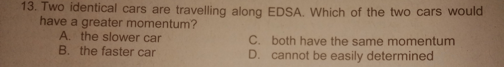 Two identical cars are travelling along EDSA. Which of the two cars would
have a greater momentum?
A. the slower car C. both have the same momentum
B. the faster car D. cannot be easily determined