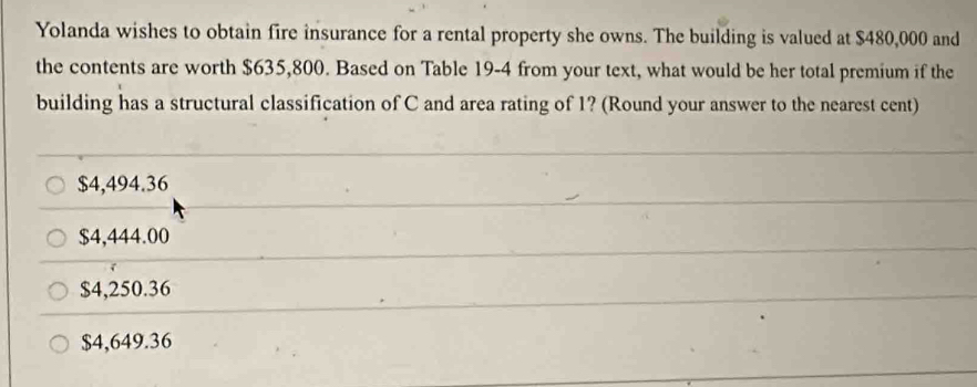 Yolanda wishes to obtain fire insurance for a rental property she owns. The building is valued at $480,000 and
the contents are worth $635,800. Based on Table 19-4 from your text, what would be her total premium if the
building has a structural classification of C and area rating of 1? (Round your answer to the nearest cent)
$4,494.36
$4,444.00
$4,250.36
$4,649.36