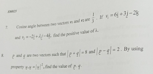 SM025 
7. Cosine angle between two vectors v1 and v2 are  1/3 . If v_i=6j+3j-2k
and v_2=-2_ i+lambda j-4_ k , find the positive value of λ. 
8. p and q are two vectors such that |p+q|=8 and |p-q|=2. By using 
property u· u=|u|^2 , find the value of p. q.