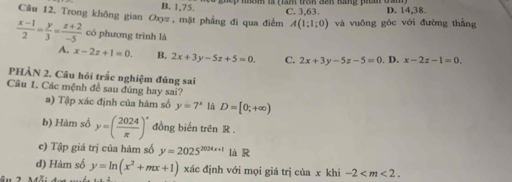 B. 1,75. u ghếp nhôm là (làm tron đến hàng phán tràn)
C. 3, 63. D. 14, 38.
Câu 12. Trong không gian Oxyz , mặt phẳng đi qua điểm A(1;1;0) và vuông góc với đường thẳng
 (x-1)/2 = y/3 = (z+2)/-5  có phương trình là
A. x-2z+1=0. B. 2x+3y-5z+5=0. C. 2x+3y-5z-5=0. D. x-2z-1=0. 
PHÀN 2. Câu hỏi trắc nghiệm đúng sai
Câu 1. Các mệnh đề sau đúng hay sai?
a) Tập xác định của hàm số y=7^x là D=[0;+∈fty )
b) Hàm số y=( 2024/π  )^x đồng biến trên R.
c) Tập giá trị của hàm số y=2025^(2024x+1) là R
d) Hàm số y=ln (x^2+mx+1) xác định với mọi giá trị của x khi -2 . 
âu 2 Mỗi