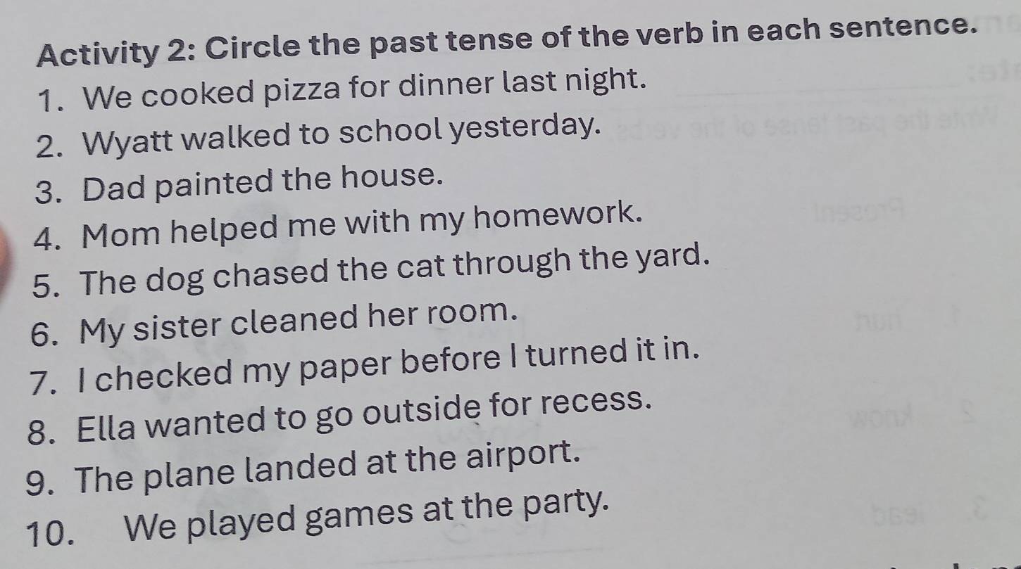 Activity 2: Circle the past tense of the verb in each sentence. 
1. We cooked pizza for dinner last night. 
2. Wyatt walked to school yesterday. 
3. Dad painted the house. 
4. Mom helped me with my homework. 
5. The dog chased the cat through the yard. 
6. My sister cleaned her room. 
7. I checked my paper before I turned it in. 
8. Ella wanted to go outside for recess. 
9. The plane landed at the airport. 
10. We played games at the party.