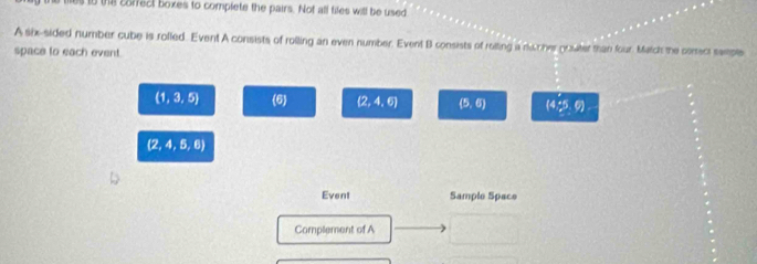 es to the corfect boxes to complete the pairs. Not all files will be used 
Asix-sided number cube is rolled. Event A consists of rolling an even number. Event B consists of roiting a nucher growter than four. Match the conect sample 
space to each event.
(1,3,5) (a) (2,4,6) (5,6) (4,_ 5,6)
 2,4,5,6
Event Sample Space 
Complement of A