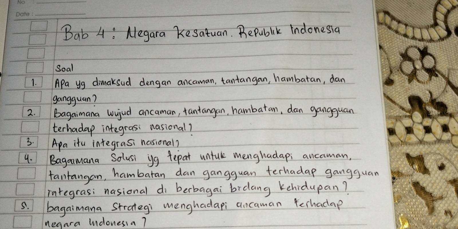 Bab 4 : Negara Kesatuan. Bepublik Indonesia 
Soal 
1. APa yg dimaksud dengan ancaman, tantangan, hambaran, dan 
gangguan? 
2. bagaimana wujud ancaman, fantangan, hambatan, dan gangguan 
terhadap integrasi nasional? 
3. Apa itu integrasi nasional? 
4. Bagaimana Solusi yg tepat untule menghadap; ancaman, 
fantangan, hambaran dan gangguan terhadap gangguan 
integras; nasional di berbagai bidang kehidupan? 
s. bagaimana Strategi menghadapi ancaman ferhadap 
negara Indonesia 7