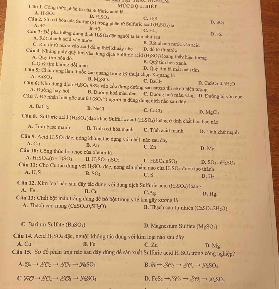 MỨC ĐQ 1: BIÉT
Câu 1. Công thức phân tử của Sulfuric acid là
A. H_2SO_4
B. H_2SO_4
C. H_2S D. SO_3
Câu 2. Số oxi hóa của Sulfur (S) trong phân tử Sulfuric acid (H_2SO_4) là
A. +2.
B. +3.
C. +4.
Câu 3:F) Để pha loãng dung dịch H_2SO_4 đặc người ta làm như sau
D. +6.
A. Rót nhanh acid vào nước B. Rót nhanh nước vào acid
C. Rót từ từ nước vào acid đồng thời khuấy nhẹ D. đồ từ từ nước
Câu 4. Nhúng giấy quỳ tím vào dung dịch Sulfuric acid (H_2SO_4) loãng thấy hiện tượng
A. Quhat  tím hóa đỏ. B. Quỳ tím hóa xanh.
C.Quỳ tím không đổi màu D. Quỳ tím bị mất màu tím
Câu 5: Chất dùng làm thuốc cản quang trong kỹ thuật chụp X-quang là
A. BaSO_4 B. MgSO_4
C. BaCl_2 D. CaSO_4.0,5H_2O
Câu 6: Nhỏ dung dịch H_2SO_4 98% % vào cốc đựng đường saccarozơ thì sẽ có hiện tượng
A. Đường bay hơi B. Đường hoá màu đen C. Đường hoá màu vàng D. Đường bị vón cục
Câu 7. Để nhận biết gốc sunfat (SO_4^((2-)) người ta dùng dung dịch nào sau đây
A. BaCl_2) B. NaCl C. CaCl_2 D. MgCl_2
Câu 8. Sulfuric acid (H_2SO_4 đặc khác Sulfuric acid (H_2SO_4) loãng ở tính chất hóa học nào
A. Tính base mạnh B. Tính oxi hóa mạnh C. Tính acid mạnh D. Tính khử mạnh
Câu 9. Acid H_2SO_4dac s, nóng không tác dụng với chất nào sau đây
A. Cu B. Au C. Zn D. Mg
Câu 10: Công thức hoá học của oleum là
A. H_2SO_4.(n-1)SO_3 B. H_2SO_4.nSO_2 C. H_2SO_4.nSO_3 D. SO_3 r H_2SO_4
Câu 11: Cho Cu tác dụng với H_2SO_4dac c, nóng sản phẩm nào của H_2SO_4 được tạo thành
A. H_2S B. SO_2 C. S D. H_2
Câu 12. Kim loại nào sau đây tác dụng với dung dịch Sulfuric acid (H_2SO_4) loãng
A. Fe . B. Cu. C.Ag D. Hg.
Câu 13: Chất bột màu trắng dùng để bó bột trong y tế khi gãy xương là
A. Thạch cao nung (CaSO_4.0,5H_2O) B. Thạch cao tự nhiên (CaSO_4.2H_2O)
C. Barium Sulfate ( Ba 0 D. Magnesium Sulfate (MgSO_4)
Câu 14. Acid H_2SO_4 đặc, nguội không tác dụng với kim loại nào sau đây
A. Cu B. Fe C. Zn
D. Mg
Câu 15. Sơ đồ phản ứng nào sau đây dùng đề sản xuất Sulfuric acid H_2SO_4 trong công nghiệp?
A. 8uto SO_2to SO_3to X_2SO_4 B. g_eto SO_2to SO_3to X_2SO_4
C. g_2Oto SO_2to SO_3SO_4 D. FeS_2to SO_2to SO_3to X_2SO_4