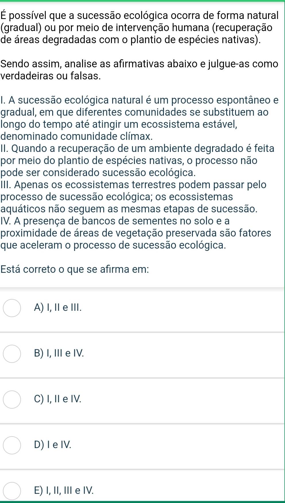 É possível que a sucessão ecológica ocorra de forma natural
(gradual) ou por meio de intervenção humana (recuperação
de áreas degradadas com o plantio de espécies nativas).
Sendo assim, analise as afirmativas abaixo e julgue-as como
verdadeiras ou falsas.
I. A sucessão ecológica natural é um processo espontâneo e
gradual, em que diferentes comunidades se substituem ao
longo do tempo até atingir um ecossistema estável,
denominado comunidade clímax.
II. Quando a recuperação de um ambiente degradado é feita
por meio do plantio de espécies nativas, o processo não
pode ser considerado sucessão ecológica.
III. Apenas os ecossistemas terrestres podem passar pelo
processo de sucessão ecológica; os ecossistemas
aquáticos não seguem as mesmas etapas de sucessão.
IV. A presença de bancos de sementes no solo e a
proximidade de áreas de vegetação preservada são fatores
que aceleram o processo de sucessão ecológica.
Está correto o que se afirma em:
A) I, ⅡeⅢ.
B) I, I e IV.
C) I, I e IV.
D) I e IV.
E) I, II, II e IV.