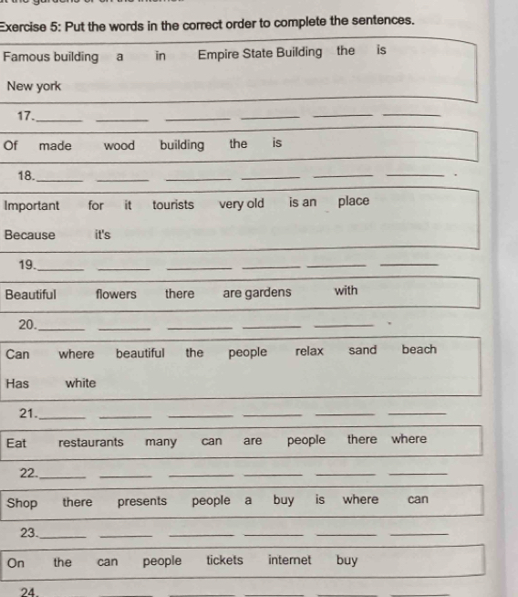 Put the words in the correct order to complete the sentences. 
Famous building a in Empire State Building the is 
New york 
_ 
17._ 
_ 
__ 
_ 
_ 
Of made wood building the is 
18._ _____. 
Important for it tourists very old is an place 
Because it's 
19._ 
_ 
_ 
_ 
_ 
_ 
Beautiful flowers there are gardens with 
20._ 
_ 
_ 
_ 
_ 
Can where beautiful the people relax sand beach 
Has white 
21._ 
_ 
_ 
_ 
__ 
Eat restaurants many can are people there where 
22._ 
__ 
__ 
_ 
Shop there presents people a buy is where can 
23._ 
_ 
__ 
_ 
_ 
On the can people tickets internet buy 
24.