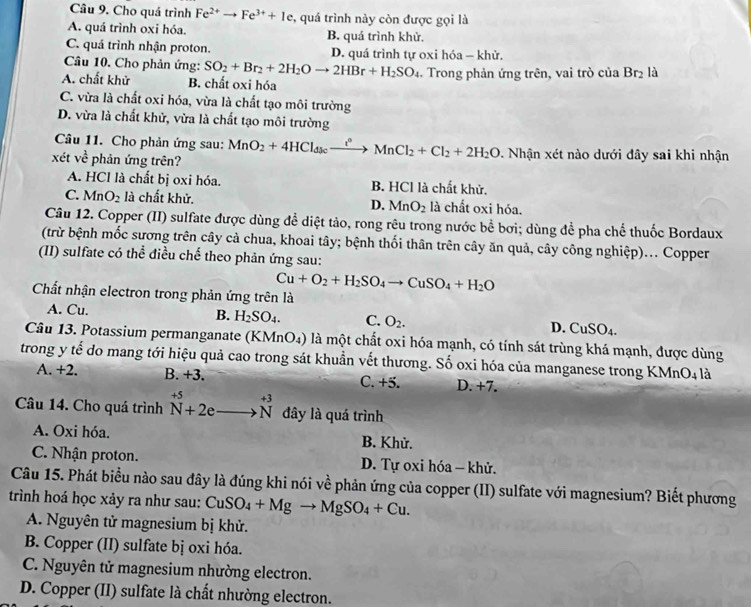 Cho quá trình Fe^(2+)to Fe^(3+)+1e , quá trình này còn được gọi là
A. quá trình oxi hóa. B. quá trình khử.
C. quá trình nhận proton. D. quá trình tự oxi hóa - khử.
Câu 10. Cho phản ứng: SO_2+Br_2+2H_2Oto 2HBr+H_2SO_4
A. chất khử B. chất oxi hóa . Trong phản ứng trên, vai trò của Br_2 là
C. vừa là chất oxi hóa, vừa là chất tạo môi trường
D. vừa là chất khử, vừa là chất tạo môi trường
Câu 11. Cho phản ứng sau: MnO_2+4HCl_dscxrightarrow i^(circ +)MnCl_2+Cl_2+2H_2O
xét ve^(frac 1)e phản ứng trên? 0. Nhận xét nào dưới đây sai khi nhận
A. HCl là chất bị oxi hóa. B. HCl là chất khử.
C. MnO_2 là chất khử. D. MnO_2 là chất oxi hóa.
Câu 12. Copper (II) sulfate được dùng để diệt tảo, rong rêu trong nước bề bơi; dùng đề pha chế thuốc Bordaux
(trừ bệnh mốc sương trên cây cả chua, khoai tây; bệnh thối thân trên cây ăn quả, cây công nghiệp)... Copper
(II) sulfate có thể điều chế theo phản ứng sau:
Cu+O_2+H_2SO_4to CuSO_4+H_2O
Chất nhận electron trong phản ứng trên là
A. Cu. B. H_2SO_4. C. O_2. D. CuSO_4.
Câu 13. Potassium permanganate (KMnO 94) là một chất oxi hóa mạnh, có tính sát trùng khá mạnh, được dùng
trong y tế do mang tới hiệu quả cao trong sát khuẩn vết thương. Số oxi hóa của manganese trong KMnO4 là
A. +2. B. +3. C. +5. D. +7.
Câu 14. Cho quá trình beginarrayr +5 N+2eto Nendarray đây là quá trình
A. Oxi hóa. B. Khử.
C. Nhận proton. D. Tự oxi hóa - khử.
Câu 15. Phát biểu nào sau đây là đúng khi nói về phản ứng của copper (II) sulfate với magnesium? Biết phương
trình hoá học xảy ra như sau: CuSO_4+Mgto MgSO_4+Cu.
A. Nguyên tử magnesium bị khử.
B. Copper (II) sulfate bị oxi hóa.
C. Nguyên tử magnesium nhường electron.
D. Copper (II) sulfate là chất nhường electron.