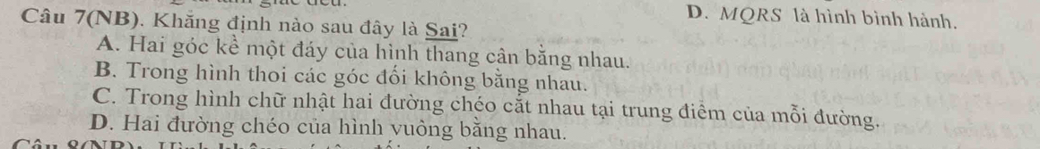 D. MQRS là hình bình hành.
Câu 7(NB). Khăng định nào sau đây là Sai?
A. Hai góc kể một đáy của hình thang cân bằng nhau.
B. Trong hình thoi các góc đối không bằng nhau.
C. Trong hình chữ nhật hai đường chéo cắt nhau tại trung điểm của mỗi đường.
D. Hai đường chéo của hình yuông bằng nhau.