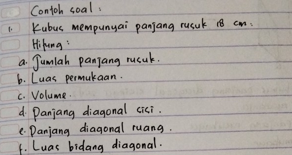 Contoh soal : 
1. Kubus mempunyai panjang rusuk 18 cm : 
Hifung : 
a Jumlah panjang rucak. 
6. Luas permukaan. 
c. Volume. 
d Panjang diagonal cici. 
e Danjang diagonal ruang. 
f. Luas bidang diagonal.