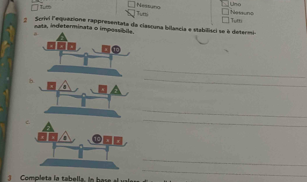 Tutb 
Nessuno 
Uno 
Nessuno 
Tutti Tutti 
2 Scrivi l'equazione rappresentata da ciascuna bilancia e stabilisci se è determi- 
nata, indeterminata o impo 
_ 
8. 
_ 
_ 
_ 
_ 
3 Completa la tabella. In base al val 
_