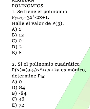 POLINOMIOS
1. Se tiene el polinomio
F_(x+2)=3X^2-2X+1. 
Halle el valor de P(3).
A) 1
B) 12
C) 0
D) 2
E) 8
2. Si el polinomio cuadrático
P(x)=(a-5)x^2+ax+2a es mónico,
determine P_(a)
A) o
D) 84
B) -84
C) 36
E) 72