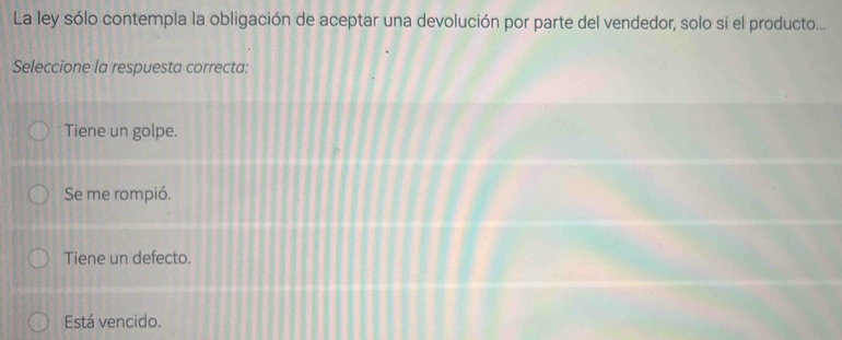 La ley sólo contempla la obligación de aceptar una devolución por parte del vendedor, solo si el producto...
Seleccione la respuesta correcta:
Tiene un golpe.
Se me rompió.
Tiene un defecto.
Está vencido.