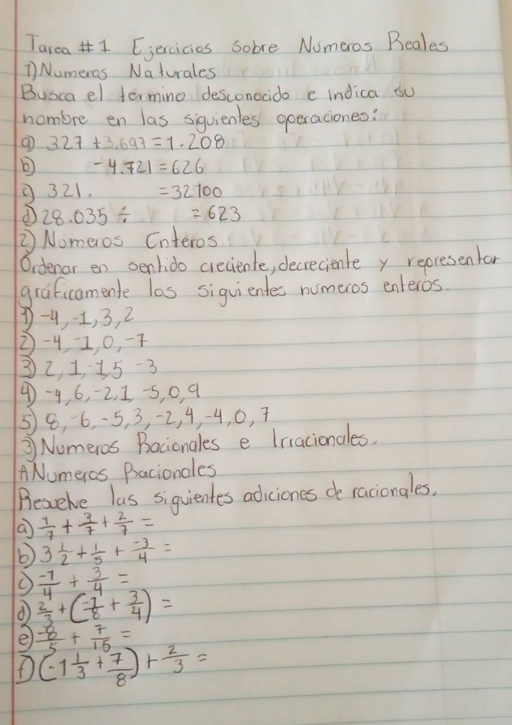 Tarea 1 Eiercicies Sobre Numeros Beales 
1 Numeros Naturales 
Busca el termino desconocido e indica ou 
nombre en las siquientes operaciones:
327+3.697=1.208
-4.721=626
9321. =32100
d 28.035/
=623
② Nomeros Enteros 
Ordenar en sentido creciente, decreciente y reoresentan 
graficamente los siguientes numeros enteros
1 -9 -1, 3, 2
2 -41, 0, -7
32, 1, 35 -3
4 -4, 6, -2, 1, -5, 0, q
58, 6, -5, 3, -2, 4, -4, 0, 7
③ Numeros Bacionales e Irracionales. 
ANumeros Bacionoles 
Beaeive las siquientes adiciones de raciongles. 
a  1/7 + 3/7 + 2/7 =
b 3 1/2 + 1/5 + (-3)/4 =
 (-7)/4 + 3/4 =
d  2/3 +( (-7)/8 + 3/4 )=
e  (-8)/5 + 7/15 =
(-1 1/3 + 7/8 )+ 2/3 =