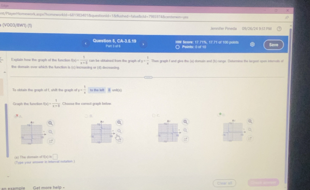 Edge 
ent/PlayerHomework.aspx?homeworkld=681983401&questionld=1&dushed=false&cld=7985974&centerwn=yes 
(V003/8W1) (1) Jennifer Pineda 09/26/24 9:51 PM 
Question 5, CA-3.5.19 HW Score: 17.71%, 17.71 of 100 points Save 
Part 3 of 6 ) 〇 Points: 0 of 10 
Explain how the graph of the function f(x)= 1/x+8  can be obtained from the graph of y= 1/x  Then graph f and give the (a) domain and (b) range. Determine the largest open intervals of 
the domain over which the function is (c) increasing or (d) decreasing 
To obtain the graph of f, shift the graph of y= 1/x  to the left . 8 unit(s) 
Graph the functien f(x)= 1/x+8  Choose the correct graph below
=
B 
C 
4 
A 
4 
(a) The domain of f(x)=□
(Type your ansieer in Interval notation) 
Clear all 
an example Get more help -