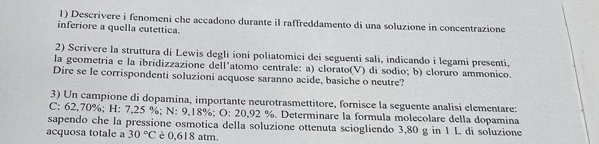 Descrivere i fenomeni che accadono durante il raffreddamento di una soluzione in concentrazione 
inferiore a quella eutettica. 
2) Scrivere la struttura di Lewis degli ioni poliatomici dei seguenti sali, indicando i legami presenti, 
la geometria e la ibridizzazione dell’atomo centrale: a) clorato(V) di sodio; b) cloruro ammonico. 
Dire se le corrispondenti soluzioni acquose saranno acide, basiche o neutre? 
3) Un campione di dopamina, importante neurotrasmettitore, fornisce la seguente analisi elementare: 
C: 62,70%; H: 7,25 %; N: 9,18%; O: 20,92 %. Determinare la formula molecolare della dopamina 
sapendo che la pressione osmotica della soluzione ottenuta sciogliendo 3,80 g in 1 L di soluzione 
acquosa totale a 30°C è 0,618 atm.