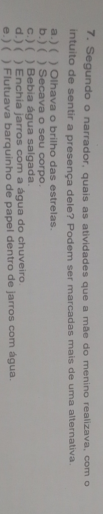 Segundo o narrador, quais as atividades que a mãe do menino realizava, com o
intuito de sentir a presença dele? Podem ser marcadas mais de uma alternativa.
a.) ( ) Olhava o brilho das estrelas.
b.) ( ) Secava o seu corpo.
c.) ( ) Bebia água salgada.
d.) ( ) Enchia jarros com a água do chuveiro.
e.) ( ) Flutuava barquinho de papel dentro de jarros com água.