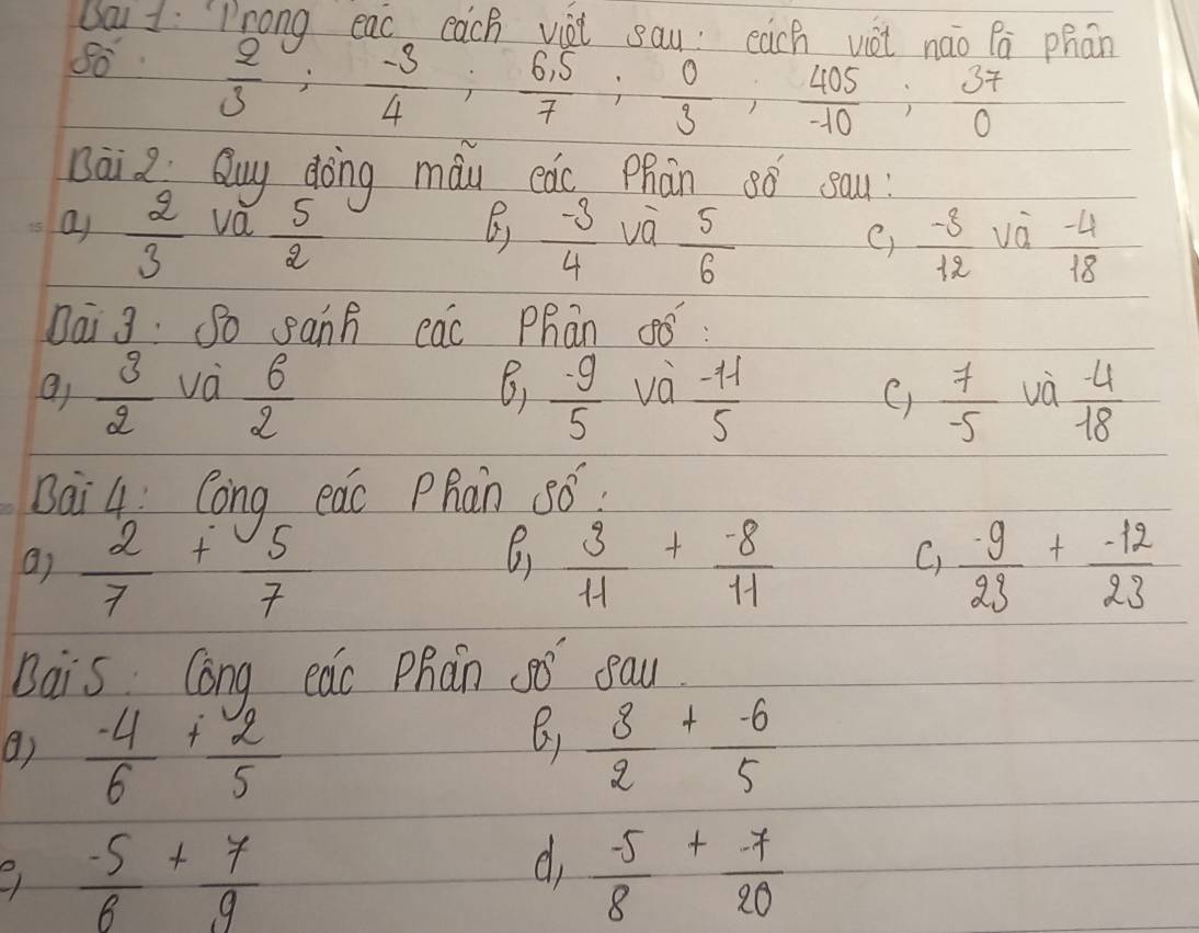 Da 1: Prong eac cach viài say: each vàt náo Pā phān
80°  2/3 ;  (-3)/4 ;  (6,5)/7 ;  0/3 ,  405/-10 ;  37/0 
Bāi 2 Quy dōng màu eào Phān 8ó sau 
a  2/3  va  5/2  ()  (-3)/4  và  5/6 
C)  (-8)/12 V0  (-4)/18 
Dai 3: So sanh eac Phān C fwidehat O
 3/2  va  6/2   (-9)/5  và  (-11)/5  VO  (-4)/18 
6) 
C)  7/-5 
Bai 4: Cong eac Phan 56? 
6) 
a)  2/7 + 5/7   3/11 + (-8)/11   (-9)/23 + (-12)/23 
C) 
Bais Cong eac Phàn 5 eau. 
()  (-4)/6 + 2/5   8/2 + (-6)/5 
 (-5)/6 + 7/9 
d  (-5)/8 + (-7)/20 