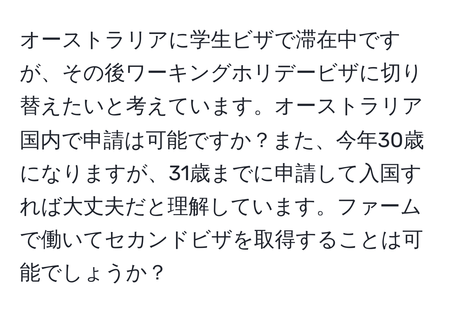 オーストラリアに学生ビザで滞在中ですが、その後ワーキングホリデービザに切り替えたいと考えています。オーストラリア国内で申請は可能ですか？また、今年30歳になりますが、31歳までに申請して入国すれば大丈夫だと理解しています。ファームで働いてセカンドビザを取得することは可能でしょうか？