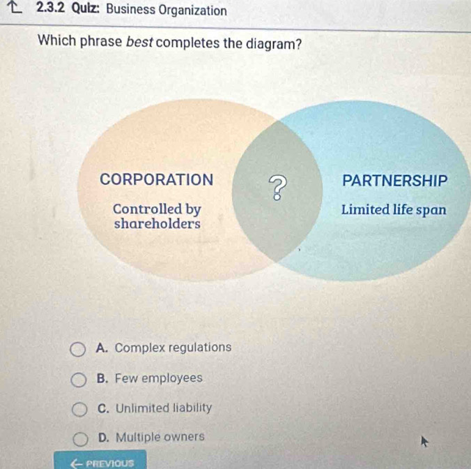 Business Organization
Which phrase best completes the diagram?
A. Complex regulations
B. Few employees
C. Unlimited liability
D. Multiple owners
PREVIOUS