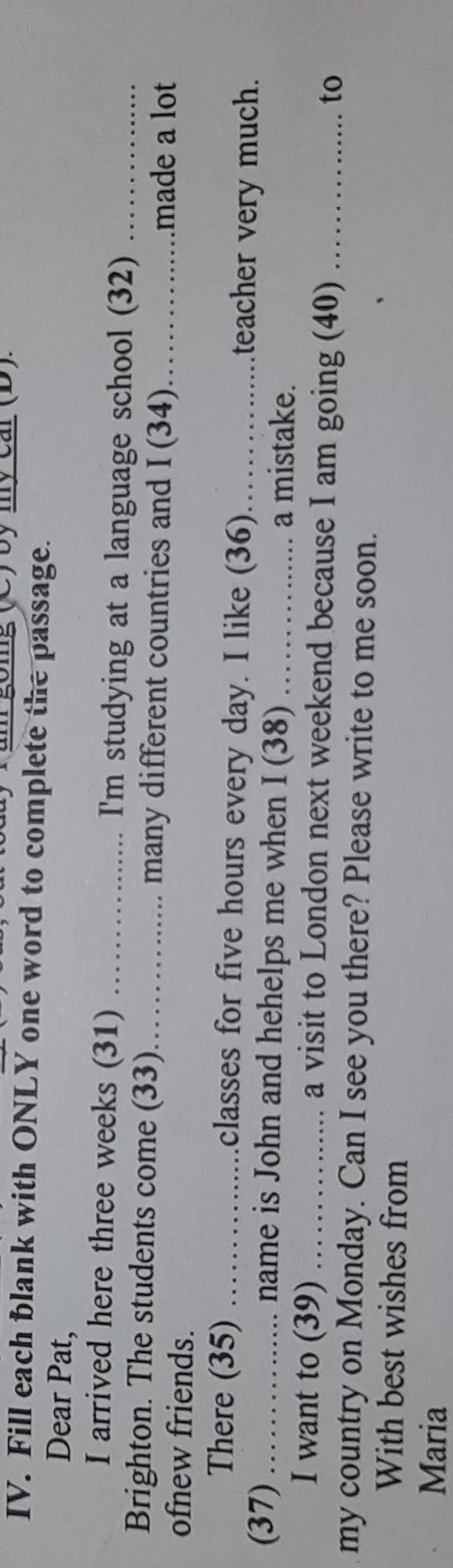 by my car (D). 
IV. Fill each blank with ONLY one word to complete the passage. 
Dear Pat, 
I arrived here three weeks (31) _I'm studying at a language school (32)_ 
Brighton. The students come (33)_ many different countries and I (34) _made a lot 
ofnew friends. 
There (35) _classes for five hours every day. I like (36)_ 
teacher very much. 
(37) _ name is John and hehelps me when I (38) _a mistake. 
I want to (39) _a visit to London next weekend because I am going (40) _to 
my country on Monday. Can I see you there? Please write to me soon. 
With best wishes from 
Maria