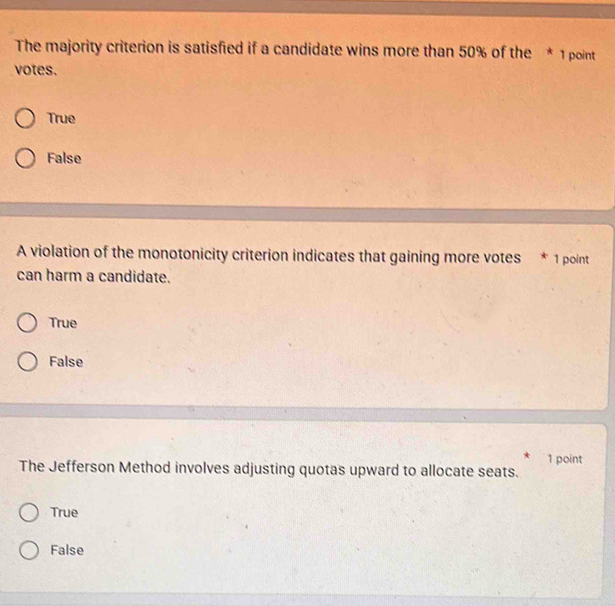 The majority criterion is satisfied if a candidate wins more than 50% of the * 1 point
votes.
True
False
A violation of the monotonicity criterion indicates that gaining more votes * 1 point
can harm a candidate.
True
False
1 point
The Jefferson Method involves adjusting quotas upward to allocate seats.
True
False