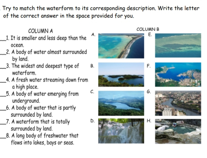 Try to match the waterform to its corresponding description. Write the letter
of the correct answer in the space provided for you.
COLUMN A COLUMN B
_1. It is smaller and less deep than the A
E
ocean.
_2. A body of water almost surrounded
by land.
_3. The widest and deepest type of B.
waterform.
_4. A fresh water streaming down from
a high place.
_5. A body of water emerging from C.
G.
underground.
_6. A body of water that is partly
surrounded by land.
_7. A waterform that is totally D.
surrounded by land.
_8. A long body of freshwater that
flows into lakes, bays or seas.