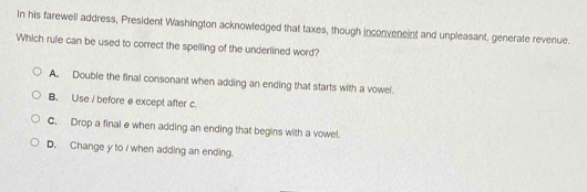 In his farewell address, President Washington acknowledged that taxes, though inconveneint and unpleasant, generate revenue.
Which rule can be used to correct the spelling of the underlined word?
A. Double the final consonant when adding an ending that starts with a vowel.
B. Use i before e except after c.
C. Drop a final e when adding an ending that begins with a vowel.
D. Change y to / when adding an ending.