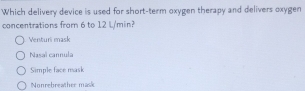 Which delivery device is used for short-term oxygen therapy and delivers oxygen
concentrations from 6 to 12 L/min?
Venturi mask
Nasaï cannula
Simple face mask
Nonrebreather mask