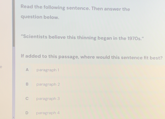 Read the following sentence. Then answer the
question below.
“Scientists believe this thinning began in the 1970s.”
If added to this passage, where would this sentence fit best?
e
A paragraph 1
B paragraph 2
C paragraph 3
D paragraph 4