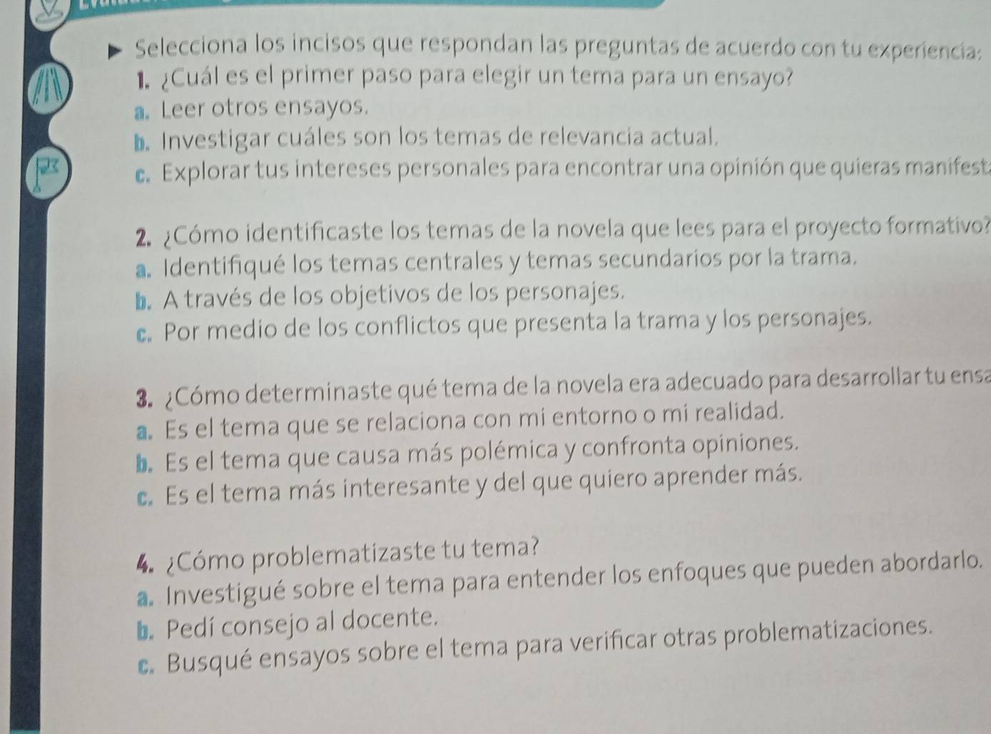 Selecciona los incisos que respondan las preguntas de acuerdo con tu experiencia:
¿Cuál es el primer paso para elegir un tema para un ensayo?
a. Leer otros ensayos.
b. Investigar cuáles son los temas de relevancia actual.
e Explorar tus intereses personales para encontrar una opinión que quieras manifest
2. ¿Cómo identificaste los temas de la novela que lees para el proyecto formativo?
a Identifiqué los temas centrales y temas secundarios por la trama.
b. A través de los objetivos de los personajes.
c. Por medio de los conflictos que presenta la trama y los personajes.
3. ¿Cómo determinaste qué tema de la novela era adecuado para desarrollar tu ensa
a. Es el tema que se relaciona con mi entorno o mi realidad.
L. Es el tema que causa más polémica y confronta opiniones.
c. Es el tema más interesante y del que quiero aprender más.
¿Cómo problematizaste tu tema?
a. Investigué sobre el tema para entender los enfoques que pueden abordarlo.
b. Pedí consejo al docente.
c. Busqué ensayos sobre el tema para verificar otras problematizaciones.