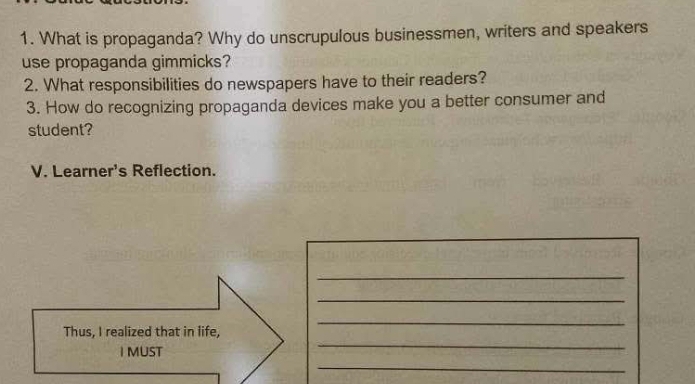 What is propaganda? Why do unscrupulous businessmen, writers and speakers 
use propaganda gimmicks? 
2. What responsibilities do newspapers have to their readers? 
3. How do recognizing propaganda devices make you a better consumer and 
student? 
V. Learner's Reflection. 
_ 
_ 
Thus, I realized that in life, 
_ 
I MUST 
_ 
_