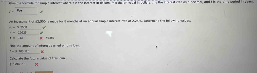 Give the formula for simple interest where I is the interest in dollars, P is the principal in dollars, r is the interest rate as a decimal, and t is the time period in years.
I=Prt (□)° 
An investment of $2,500 is made for 8 months at an annual simple interest rate of 2.25%. Determine the following values.
P=$2500
r=0.0225
t=0.67 X years
Find the amount of interest earned on this loan.
I=$466.125 _ 2 
Calculate the future value of this loan.
$ 17966.13 x